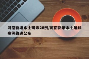 河南新增本土确诊26例/河南新增本土确诊病例轨迹公布