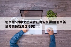 北京增5例本土感染者在海淀和朝阳(北京新增疫情最新海淀今天)