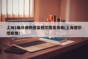 上海1确诊病例感染德尔塔变异株(上海德尔塔疫情)