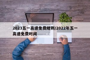 2023五一高速免费规则/2022年五一高速免费时间