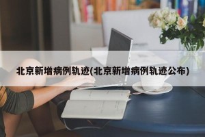 北京新增病例轨迹(北京新增病例轨迹公布)