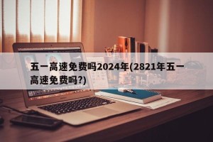 五一高速免费吗2024年(2821年五一高速免费吗?)