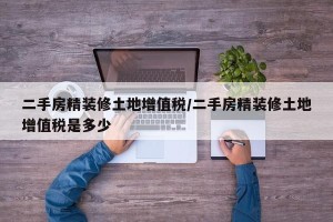 二手房精装修土地增值税/二手房精装修土地增值税是多少