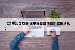 【辽宁营口疫情,辽宁营口疫情最新数据消息】