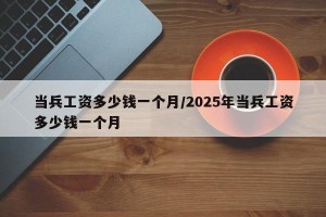 当兵工资多少钱一个月/2025年当兵工资多少钱一个月
