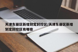 天津东丽区新增划定封控区/天津东丽区新增划定封控区有哪些