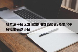 哈尔滨平房区发现2例阳性感染者/哈尔滨平房疫情确诊小区