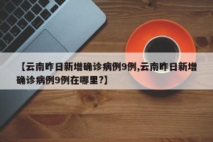 【云南昨日新增确诊病例9例,云南昨日新增确诊病例9例在哪里?】