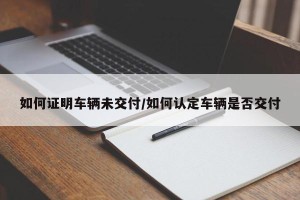 如何证明车辆未交付/如何认定车辆是否交付