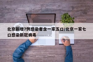 北京新增7例感染者含一家五口/北京一家七口感染新冠病毒