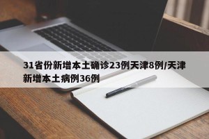 31省份新增本土确诊23例天津8例/天津新增本土病例36例