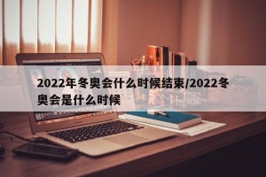 2022年冬奥会什么时候结束/2022冬奥会是什么时候