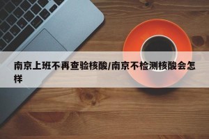 南京上班不再查验核酸/南京不检测核酸会怎样