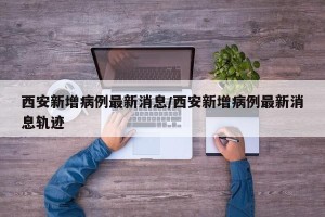 西安新增病例最新消息/西安新增病例最新消息轨迹