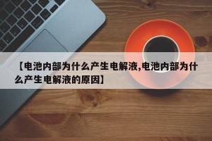 【电池内部为什么产生电解液,电池内部为什么产生电解液的原因】