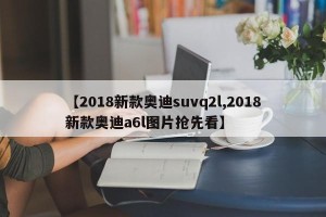 【2018新款奥迪suvq2l,2018新款奥迪a6l图片抢先看】