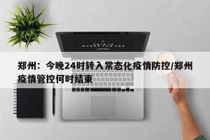郑州：今晚24时转入常态化疫情防控/郑州疫情管控何时结束