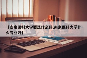 【南京医科大学要选什么科,南京医科大学什么专业好】