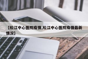 【松江中心医院疫情,松江中心医院疫情最新情况】