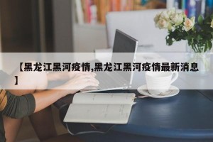 【黑龙江黑河疫情,黑龙江黑河疫情最新消息】