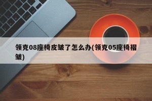领克08座椅皮皱了怎么办(领克05座椅褶皱)