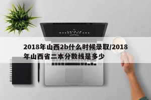 2018年山西2b什么时候录取/2018年山西省二本分数线是多少