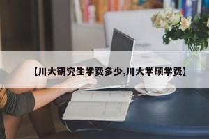 【川大研究生学费多少,川大学硕学费】