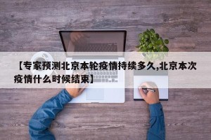 【专家预测北京本轮疫情持续多久,北京本次疫情什么时候结束】
