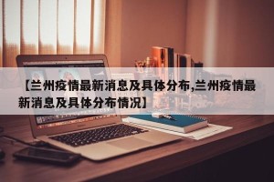 【兰州疫情最新消息及具体分布,兰州疫情最新消息及具体分布情况】