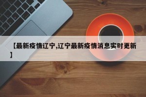【最新疫情辽宁,辽宁最新疫情消息实时更新】