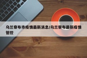 乌兰察布市疫情最新消息/乌兰察布最新疫情管控