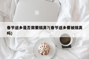 春节返乡是否需要隔离?(春节返乡要被隔离吗)