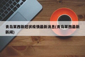 青岛莱西新冠状疫情最新消息(青岛莱西最新新闻)