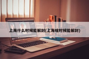 上海什么时候能解封(上海啥时候能解封)