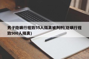 男子隐瞒行程致55人隔离被判刑(隐瞒行程致900人隔离)
