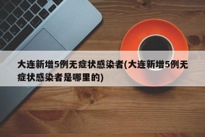 大连新增5例无症状感染者(大连新增5例无症状感染者是哪里的)