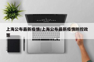上海公布最新疫情/上海公布最新疫情防控政策