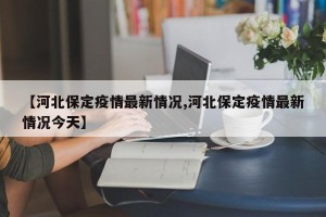 【河北保定疫情最新情况,河北保定疫情最新情况今天】