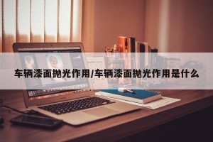 车辆漆面抛光作用/车辆漆面抛光作用是什么