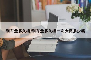 刹车盘多久换/刹车盘多久换一次大概多少钱