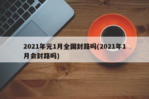 2021年元1月全国封路吗(2021年1月会封路吗)
