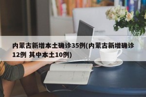 内蒙古新增本土确诊35例(内蒙古新增确诊12例 其中本土10例)