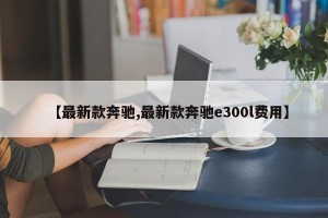 【最新款奔驰,最新款奔驰e300l费用】