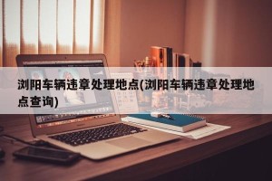 浏阳车辆违章处理地点(浏阳车辆违章处理地点查询)