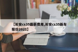 【长安cs35最新费用,长安cs35新车报价2021】