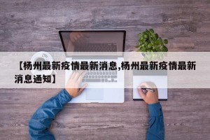 【杨州最新疫情最新消息,杨州最新疫情最新消息通知】
