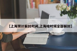 【上海预计解封时间,上海啥时候全部解封】