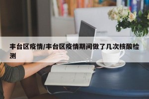 丰台区疫情/丰台区疫情期间做了几次核酸检测