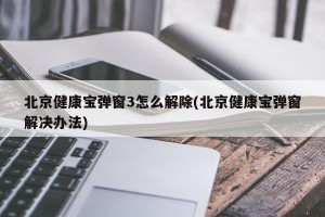 北京健康宝弹窗3怎么解除(北京健康宝弹窗解决办法)