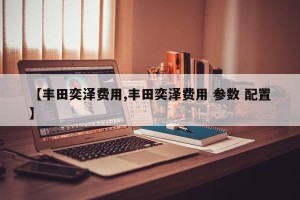 【丰田奕泽费用,丰田奕泽费用 参数 配置】